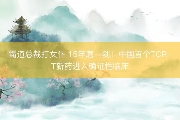 霸道总裁打女仆 15年磨一剑！中国首个TCR-T新药进入确证性临床