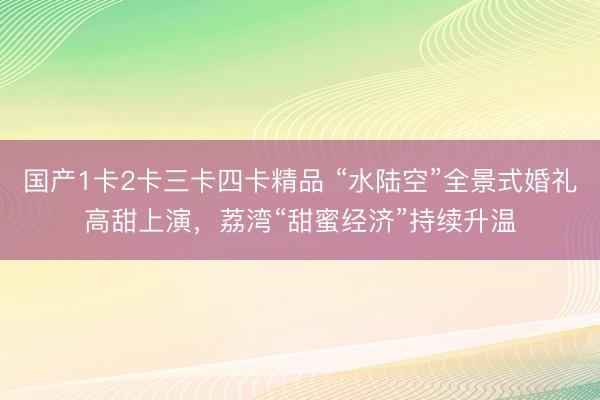 国产1卡2卡三卡四卡精品 “水陆空”全景式婚礼高甜上演，荔湾“甜蜜经济”持续升温