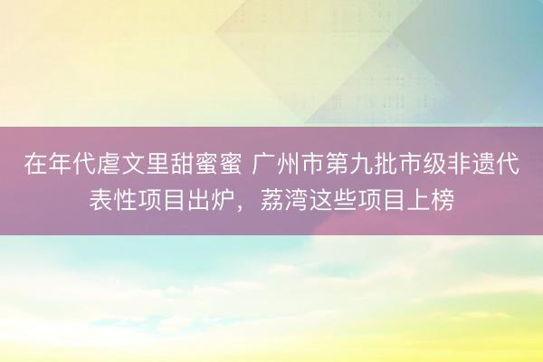 在年代虐文里甜蜜蜜 广州市第九批市级非遗代表性项目出炉，荔湾这些项目上榜