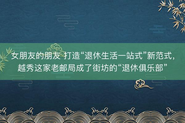 女朋友的朋友 打造“退休生活一站式”新范式，越秀这家老邮局成了街坊的“退休俱乐部”