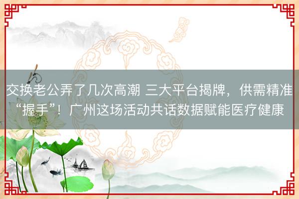 交换老公弄了几次高潮 三大平台揭牌，供需精准“握手”！广州这场活动共话数据赋能医疗健康