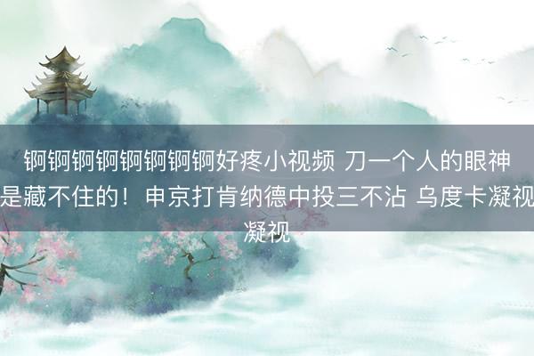 锕锕锕锕锕锕锕锕好疼小视频 刀一个人的眼神是藏不住的！申京打肯纳德中投三不沾 乌度卡凝视