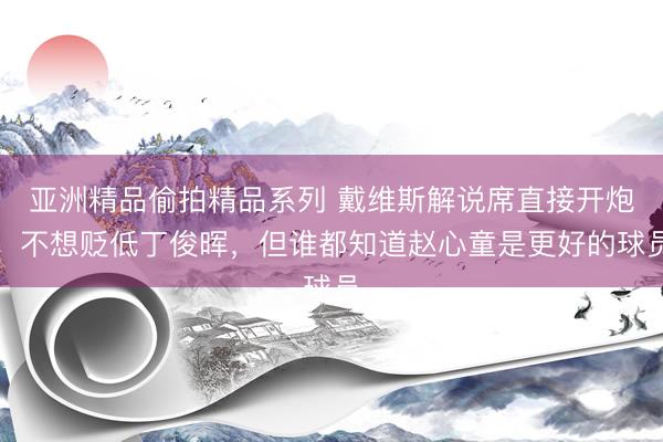 亚洲精品偷拍精品系列 戴维斯解说席直接开炮：不想贬低丁俊晖，但谁都知道赵心童是更好的球员