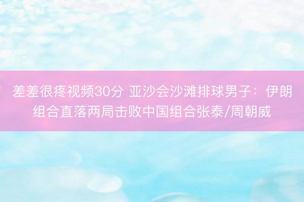 差差很疼视频30分 亚沙会沙滩排球男子：伊朗组合直落两局击败中国组合张泰/周朝威