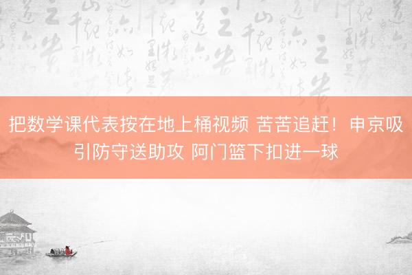 把数学课代表按在地上桶视频 苦苦追赶！申京吸引防守送助攻 阿门篮下扣进一球