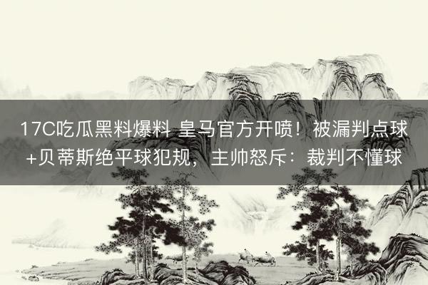 17C吃瓜黑料爆料 皇马官方开喷！被漏判点球+贝蒂斯绝平球犯规，主帅怒斥：裁判不懂球