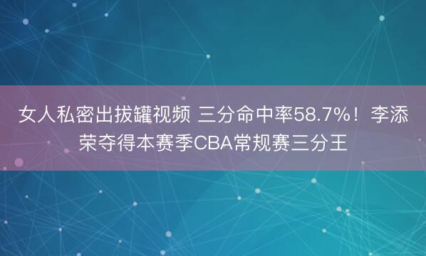 女人私密出拔罐视频 三分命中率58.7%！李添荣夺得本赛季CBA常规赛三分王