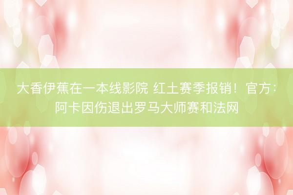 大香伊蕉在一本线影院 红土赛季报销！官方：阿卡因伤退出罗马大师赛和法网
