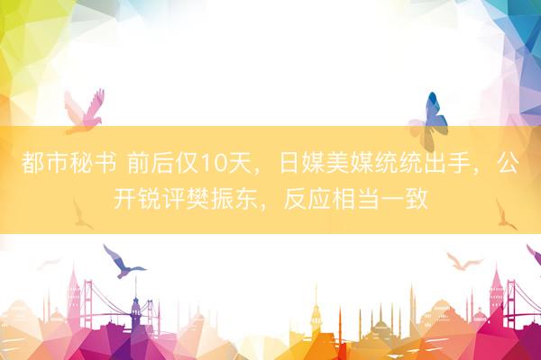 都市秘书 前后仅10天,日媒美媒统统出手,公开锐评樊振东,反应相当一致
