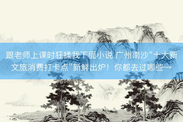 跟老师上课时狂揉我下面小说 广州南沙“十大新文旅消费打卡点”新鲜出炉！你都去过哪些→