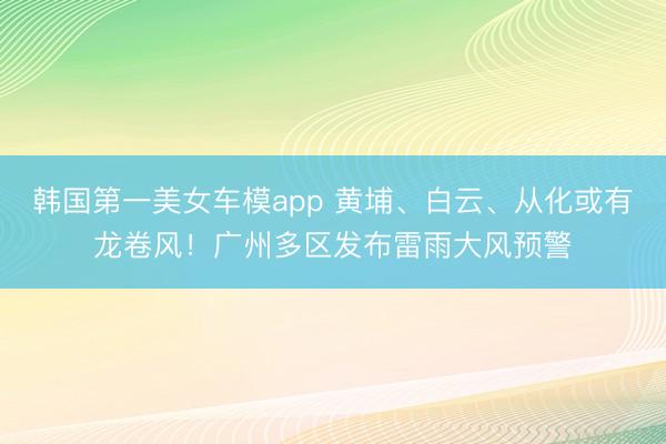 韩国第一美女车模app 黄埔、白云、从化或有龙卷风！广州多区发布雷雨大风预警