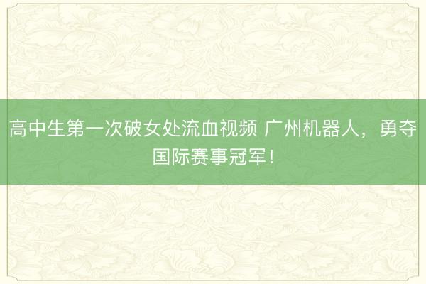 高中生第一次破女处流血视频 广州机器人,勇夺国际赛事冠军!
