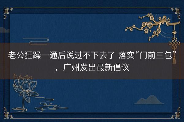 老公狂躁一通后说过不下去了 落实“门前三包”，广州发出最新倡议