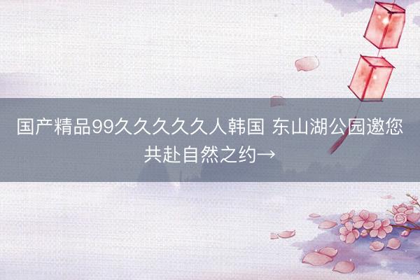 国产精品99久久久久久人韩国 东山湖公园邀您共赴自然之约→