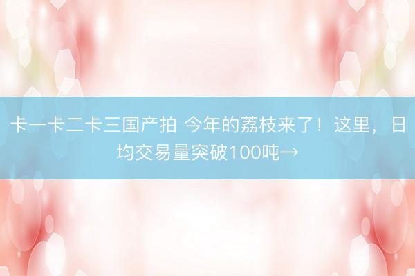 卡一卡二卡三国产拍 今年的荔枝来了!这里,日均交易量突破100吨→