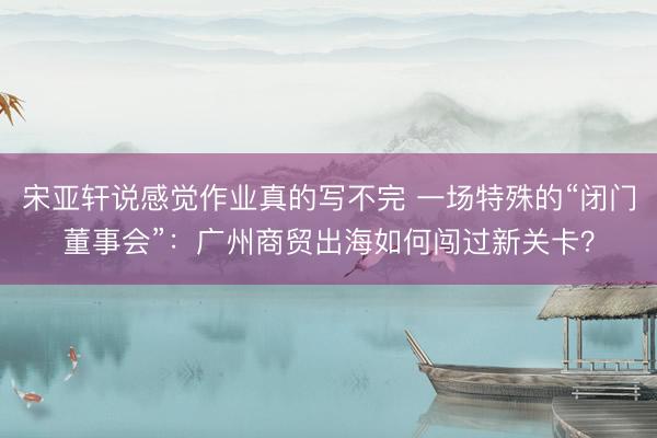 宋亚轩说感觉作业真的写不完 一场特殊的“闭门董事会”：广州商贸出海如何闯过新关卡？