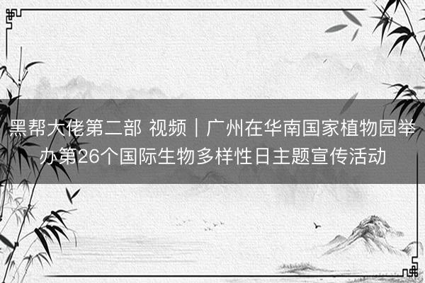 黑帮大佬第二部 视频｜广州在华南国家植物园举办第26个国际生物多样性日主题宣传活动