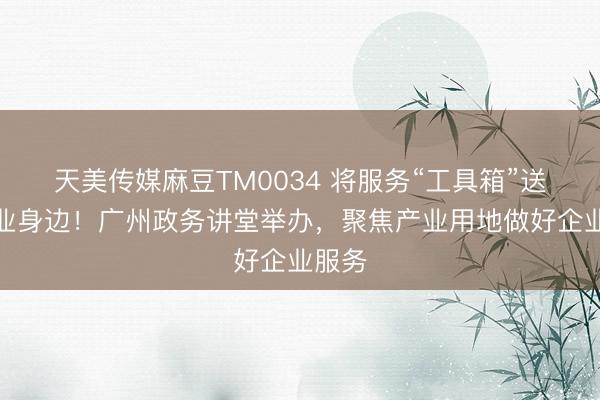天美传媒麻豆TM0034 将服务“工具箱”送到企业身边！广州政务讲堂举办，聚焦产业用地做好企业服务