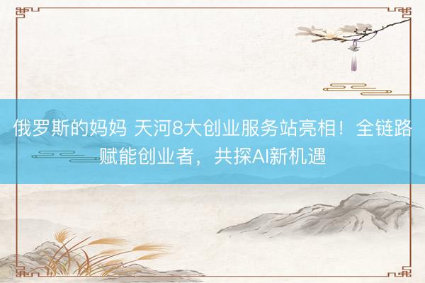 俄罗斯的妈妈 天河8大创业服务站亮相！全链路赋能创业者，共探AI新机遇