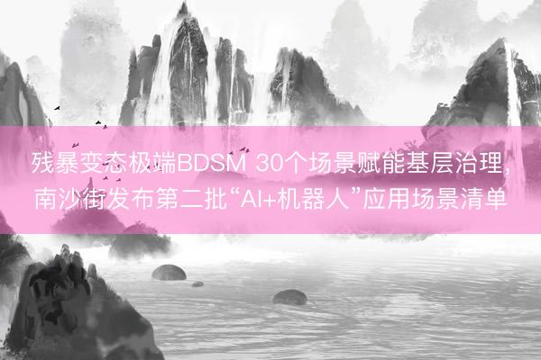 残暴变态极端BDSM 30个场景赋能基层治理，南沙街发布第二批“AI+机器人”应用场景清单