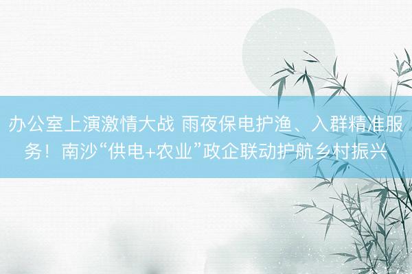 办公室上演激情大战 雨夜保电护渔、入群精准服务!南沙“供电+农业”政企联动护航乡村振兴