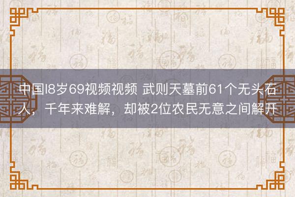 中国l8岁69视频视频 武则天墓前61个无头石人，千年来难解，却被2位农民无意之间解开