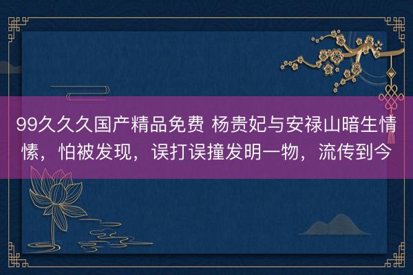 99久久久国产精品免费 杨贵妃与安禄山暗生情愫,怕被发现,误打误撞发明一物,流传到今