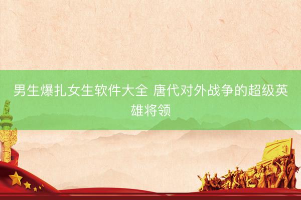 男生爆扎女生软件大全 唐代对外战争的超级英雄将领