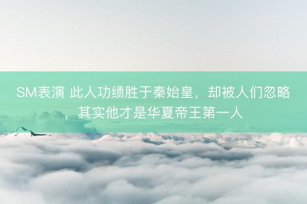 SM表演 此人功绩胜于秦始皇,却被人们忽略,其实他才是华夏帝王第一人