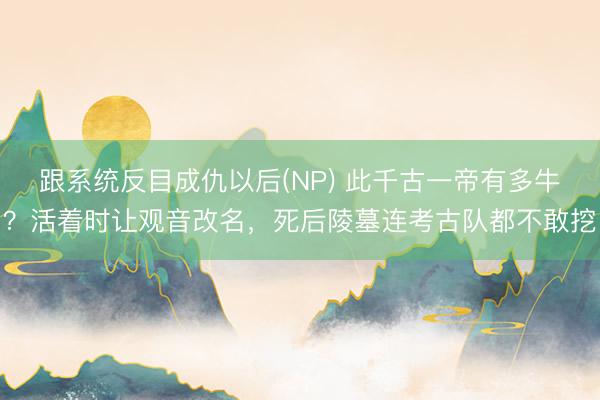 跟系统反目成仇以后(NP) 此千古一帝有多牛？活着时让观音改名，死后陵墓连考古队都不敢挖