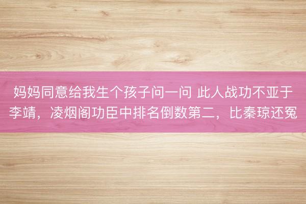 妈妈同意给我生个孩子问一问 此人战功不亚于李靖，凌烟阁功臣中排名倒数第二，比秦琼还冤