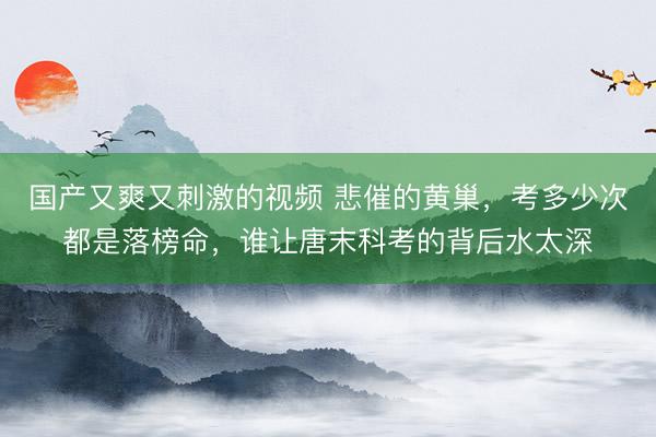 国产又爽又刺激的视频 悲催的黄巢，考多少次都是落榜命，谁让唐末科考的背后水太深