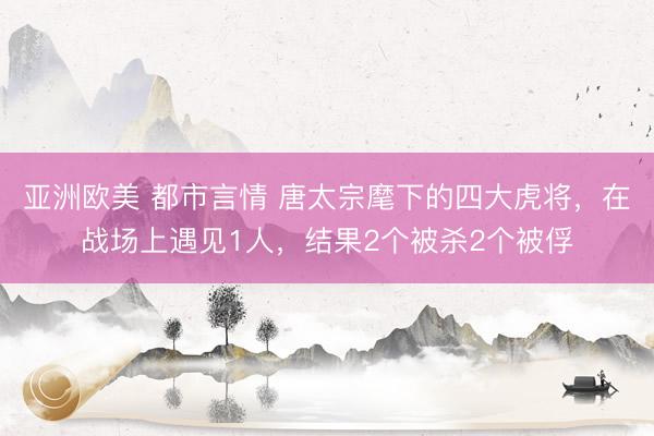 亚洲欧美 都市言情 唐太宗麾下的四大虎将，在战场上遇见1人，结果2个被杀2个被俘