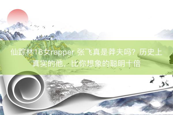 仙踪林18女rapper 张飞真是莽夫吗？历史上真实的他，比你想象的聪明十倍
