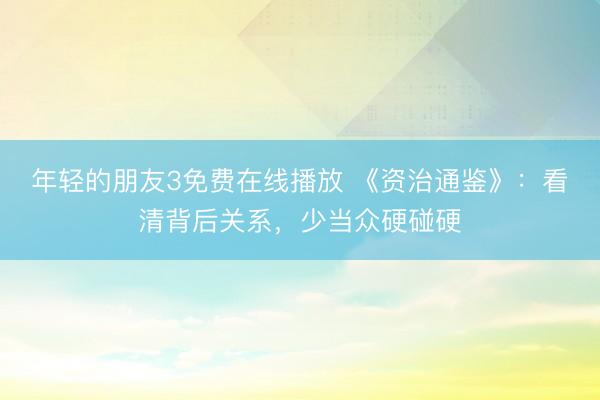 年轻的朋友3免费在线播放 《资治通鉴》：看清背后关系，少当众硬碰硬