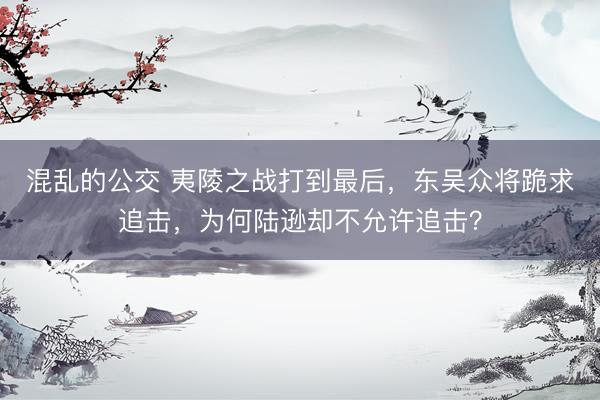 混乱的公交 夷陵之战打到最后，东吴众将跪求追击，为何陆逊却不允许追击？