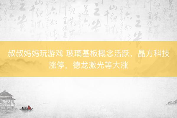叔叔妈妈玩游戏 玻璃基板概念活跃,晶方科技涨停,德龙激光等大涨