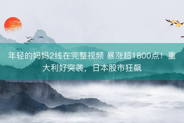 年轻的妈妈2线在完整视频 暴涨超1800点！重大利好突袭，日本股市狂飙