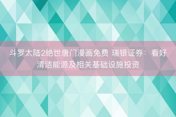 斗罗太陆2绝世唐门漫画免费 瑞银证券：看好清洁能源及相关基础设施投资