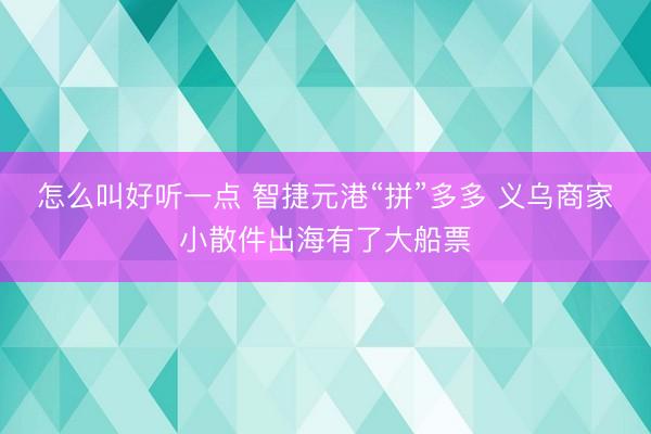 怎么叫好听一点 智捷元港“拼”多多 义乌商家小散件出海有了大船票