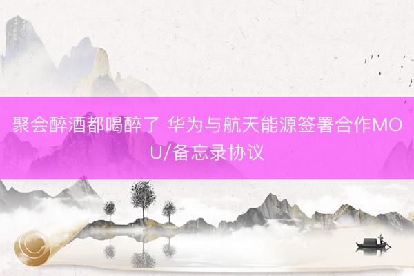 聚会醉酒都喝醉了 华为与航天能源签署合作MOU/备忘录协议