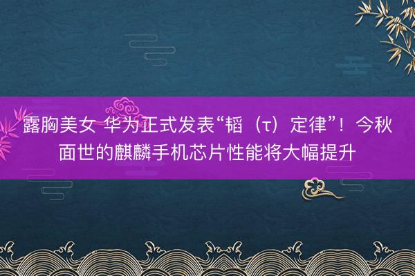 露胸美女 华为正式发表“韬（τ）定律”！今秋面世的麒麟手机芯片性能将大幅提升