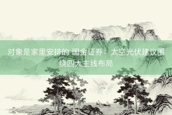 对象是家里安排的 国金证券：太空光伏建议围绕四大主线布局