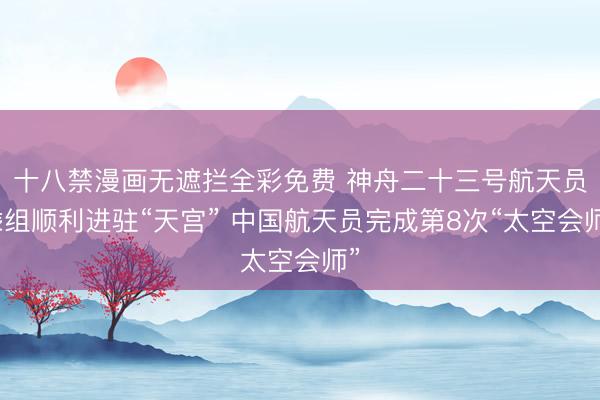 十八禁漫画无遮拦全彩免费 神舟二十三号航天员乘组顺利进驻“天宫” 中国航天员完成第8次“太空会师”