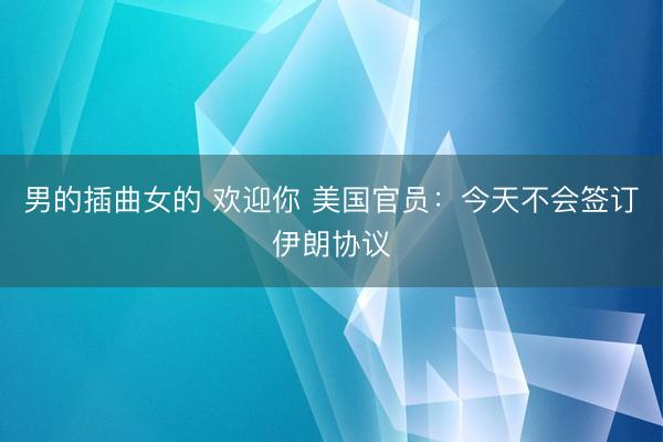 男的插曲女的 欢迎你 美国官员：今天不会签订伊朗协议
