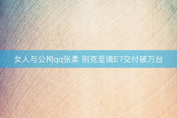女人与公拘qq张柔 别克至境E7交付破万台