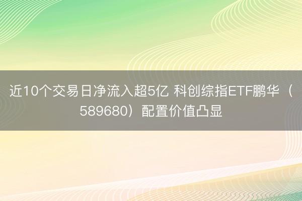 近10个交易日净流入超5亿 科创综指ETF鹏华（589680）配置价值凸显