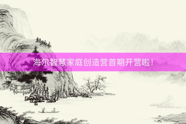 海尔智慧家庭创造营首期开营啦！