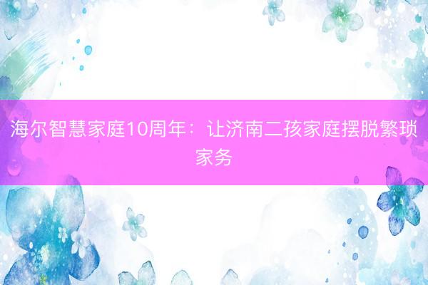海尔智慧家庭10周年：让济南二孩家庭摆脱繁琐家务