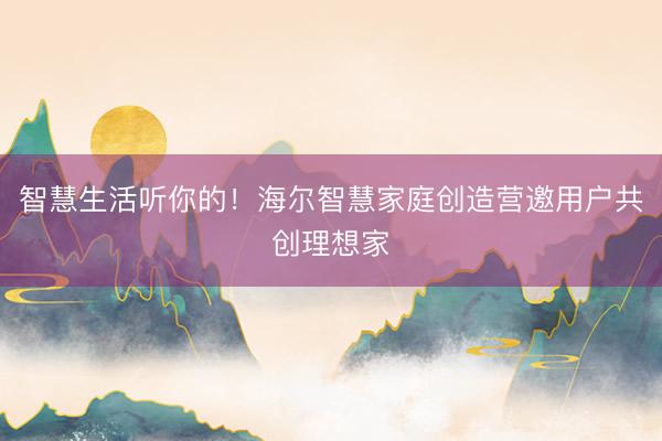 智慧生活听你的！海尔智慧家庭创造营邀用户共创理想家